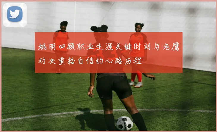 姚明回顾职业生涯关键时刻与老鹰对决重拾自信的心路历程