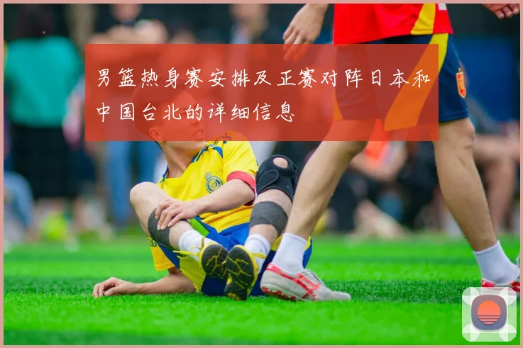 男篮热身赛安排及正赛对阵日本和中国台北的详细信息