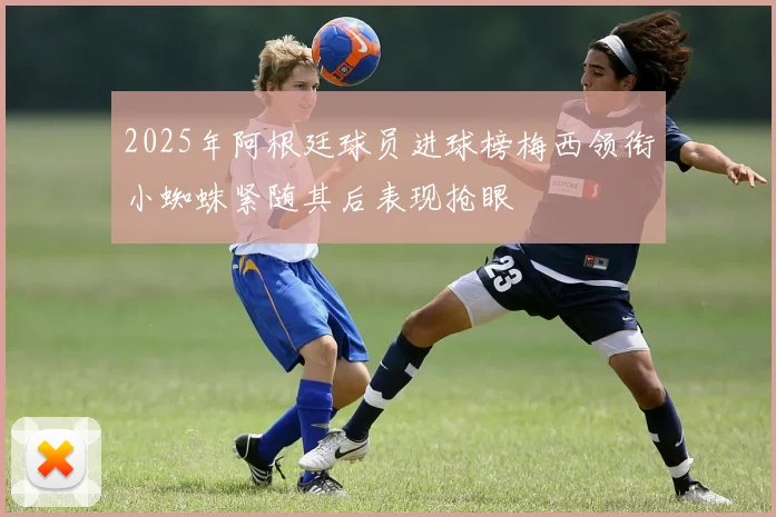2025年阿根廷球员进球榜梅西领衔小蜘蛛紧随其后表现抢眼