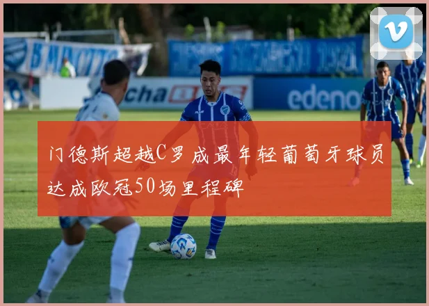 门德斯超越C罗成最年轻葡萄牙球员达成欧冠50场里程碑