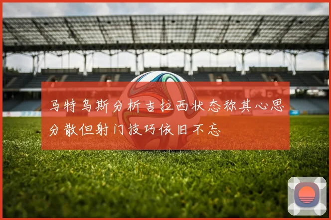 马特乌斯分析吉拉西状态称其心思分散但射门技巧依旧不忘