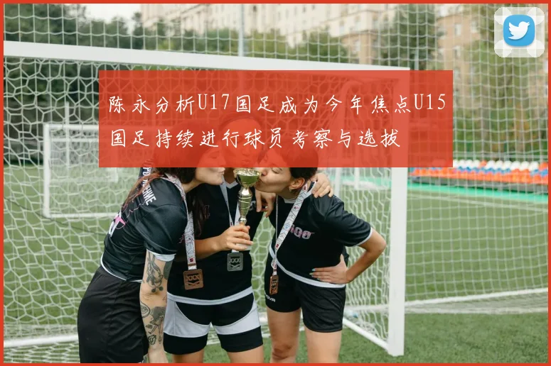 陈永分析U17国足成为今年焦点U15国足持续进行球员考察与选拔