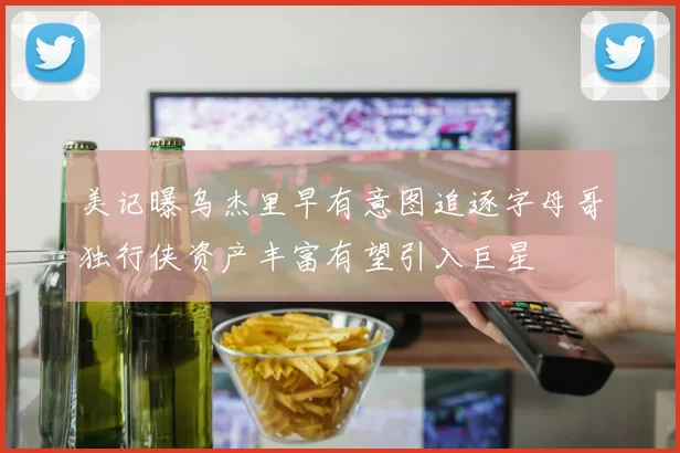 美记曝乌杰里早有意图追逐字母哥独行侠资产丰富有望引入巨星