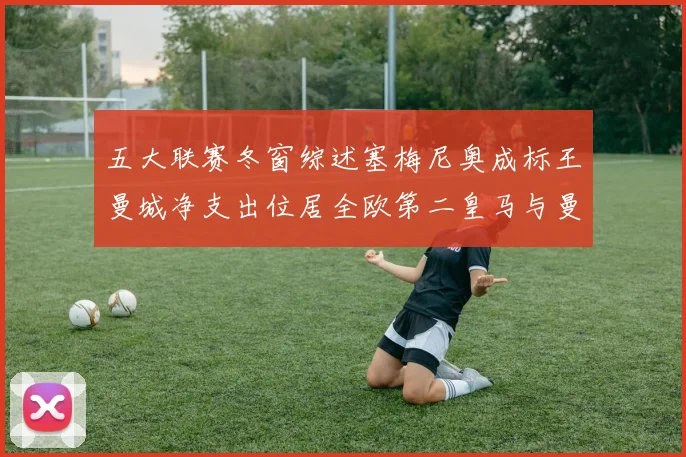 五大联赛冬窗综述塞梅尼奥成标王曼城净支出位居全欧第二皇马与曼联均未投入
