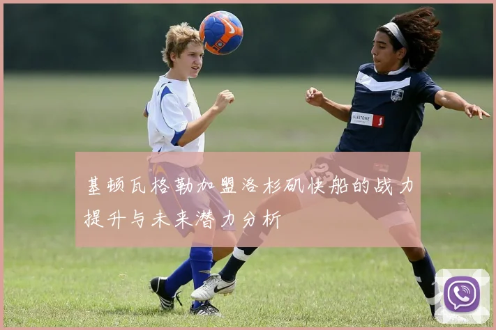 基顿瓦格勒加盟洛杉矶快船的战力提升与未来潜力分析