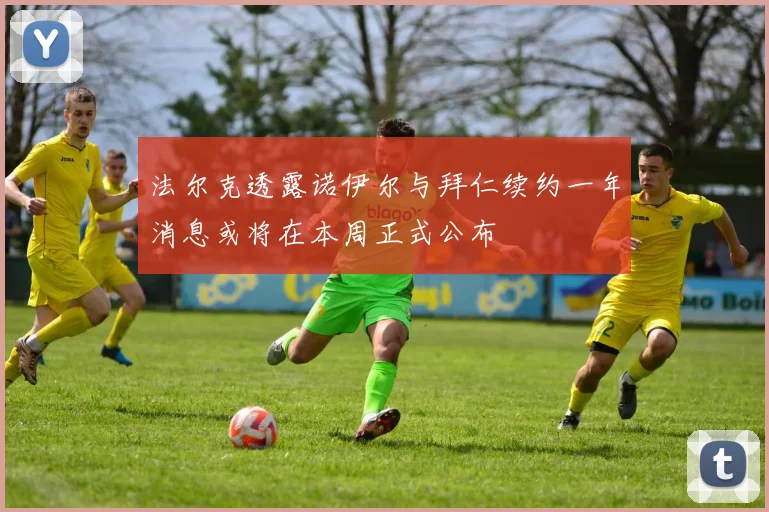 法尔克透露诺伊尔与拜仁续约一年消息或将在本周正式公布