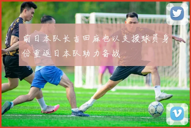 前日本队长吉田麻也以支援球员身份重返日本队助力备战