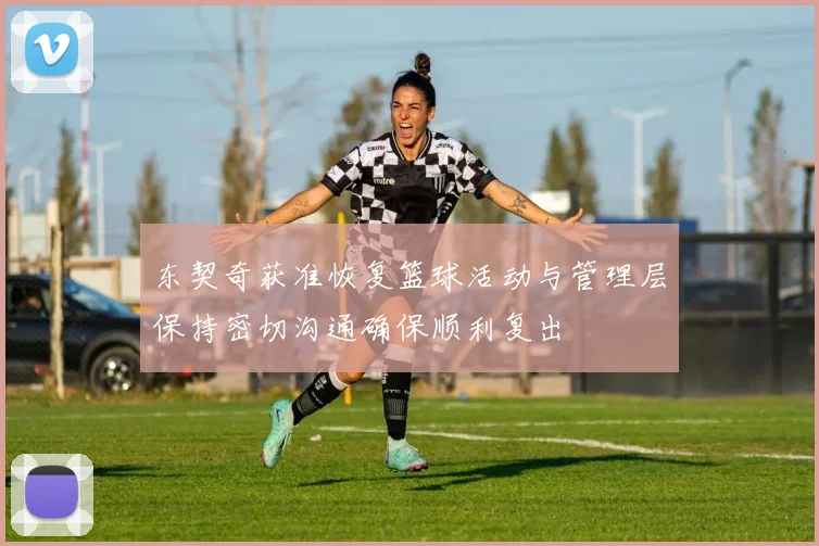 东契奇获准恢复篮球活动与管理层保持密切沟通确保顺利复出