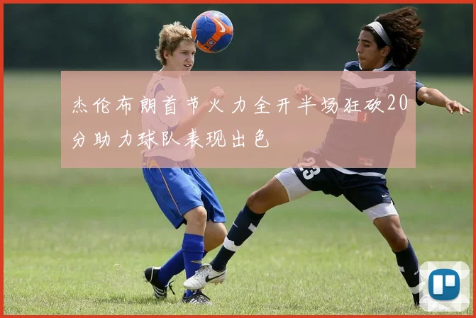 杰伦布朗首节火力全开半场狂砍20分助力球队表现出色