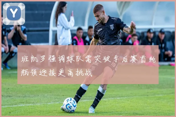 班凯罗强调球队需突破季后赛首轮瓶颈迎接更高挑战