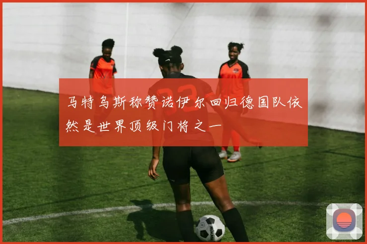 马特乌斯称赞诺伊尔回归德国队依然是世界顶级门将之一