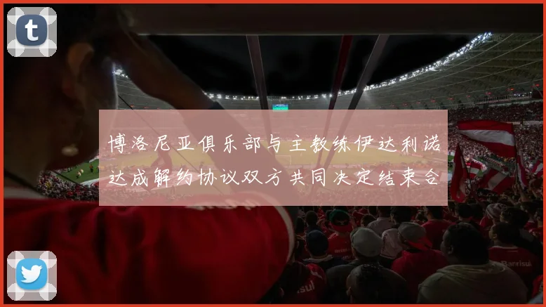 博洛尼亚俱乐部与主教练伊达利诺达成解约协议双方共同决定结束合作关系