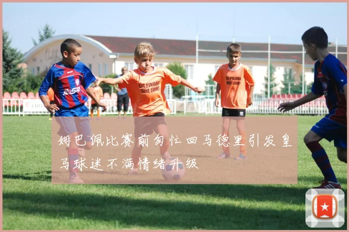 姆巴佩比赛前匆忙回马德里引发皇马球迷不满情绪升级