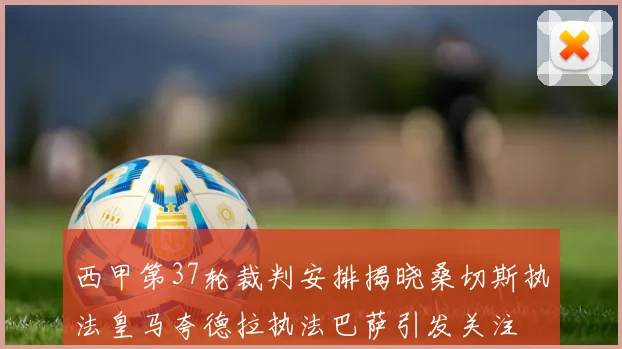 西甲第37轮裁判安排揭晓桑切斯执法皇马夸德拉执法巴萨引发关注