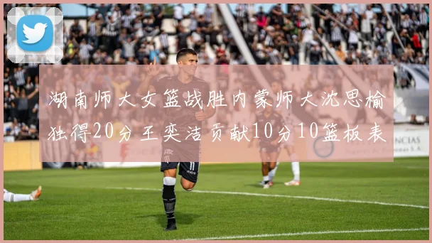 湖南师大女篮战胜内蒙师大沈思榆独得20分王奕洁贡献10分10篮板表现出色