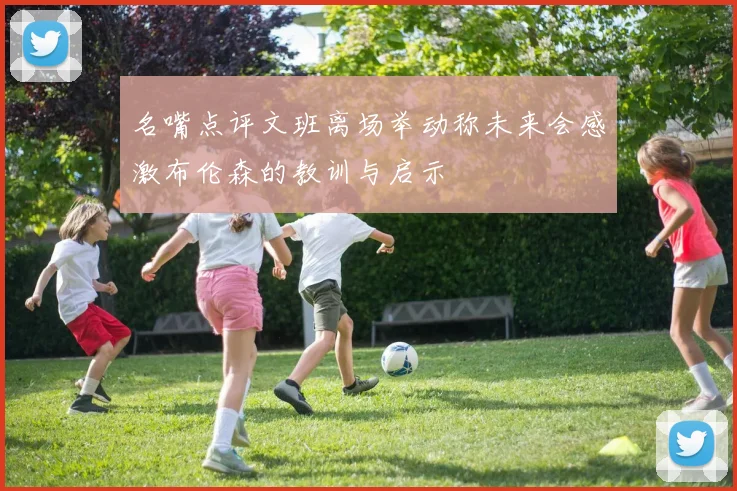 名嘴点评文班离场举动称未来会感激布伦森的教训与启示