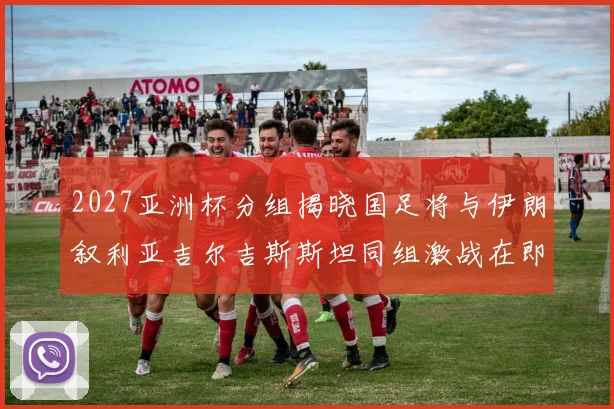 2027亚洲杯分组揭晓国足将与伊朗叙利亚吉尔吉斯斯坦同组激战在即