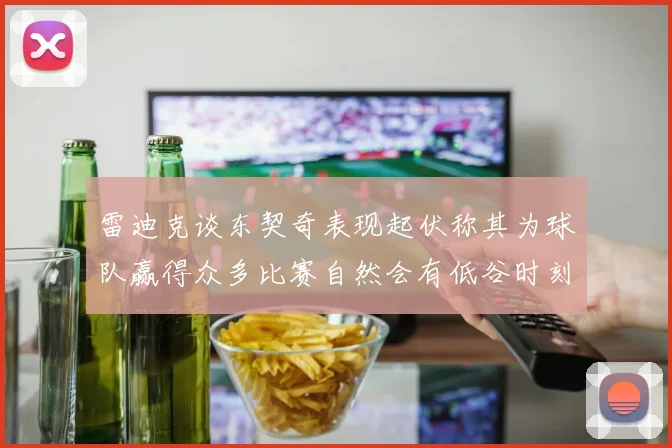 雷迪克谈东契奇表现起伏称其为球队赢得众多比赛自然会有低谷时刻