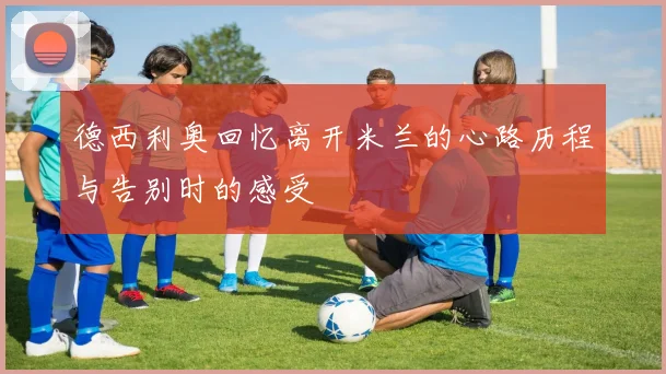 德西利奥回忆离开米兰的心路历程与告别时的感受