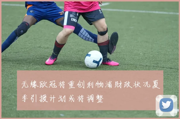 无缘欧冠将重创利物浦财政状况夏季引援计划或将调整