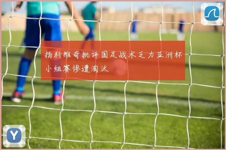 扬科维奇批评国足战术乏力亚洲杯小组赛惨遭淘汰