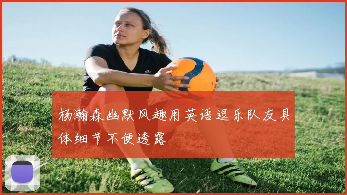 杨瀚森幽默风趣用英语逗乐队友具体细节不便透露