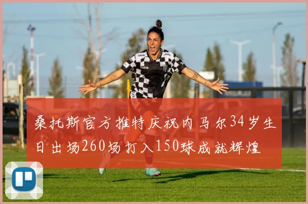 桑托斯官方推特庆祝内马尔34岁生日出场260场打入150球成就辉煌