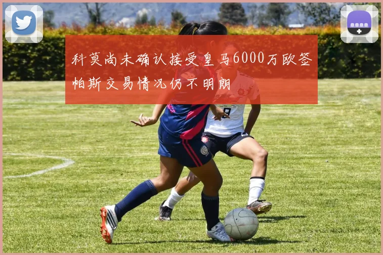 科莫尚未确认接受皇马6000万欧签帕斯交易情况仍不明朗