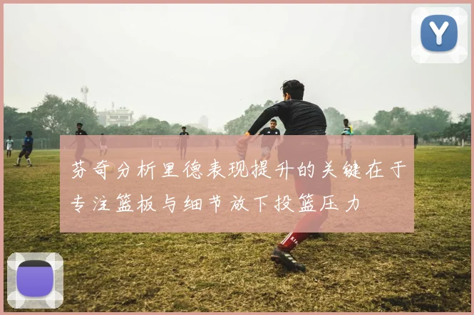 芬奇分析里德表现提升的关键在于专注篮板与细节放下投篮压力